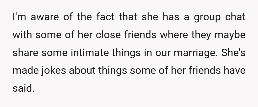 I'm aware of the fact that she has a group chat with some of her close friends where they maybe share some intimate things in our marriage. She's made jokes...