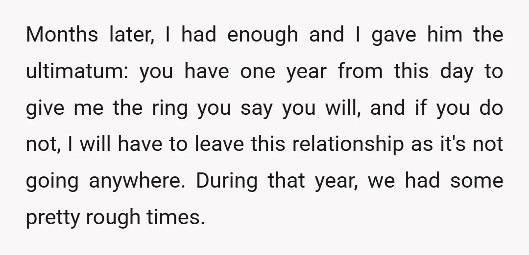 Months later, I had enough and I gave him the ultimatum: you have one year from this day to give me the ring you say you will, and if you...