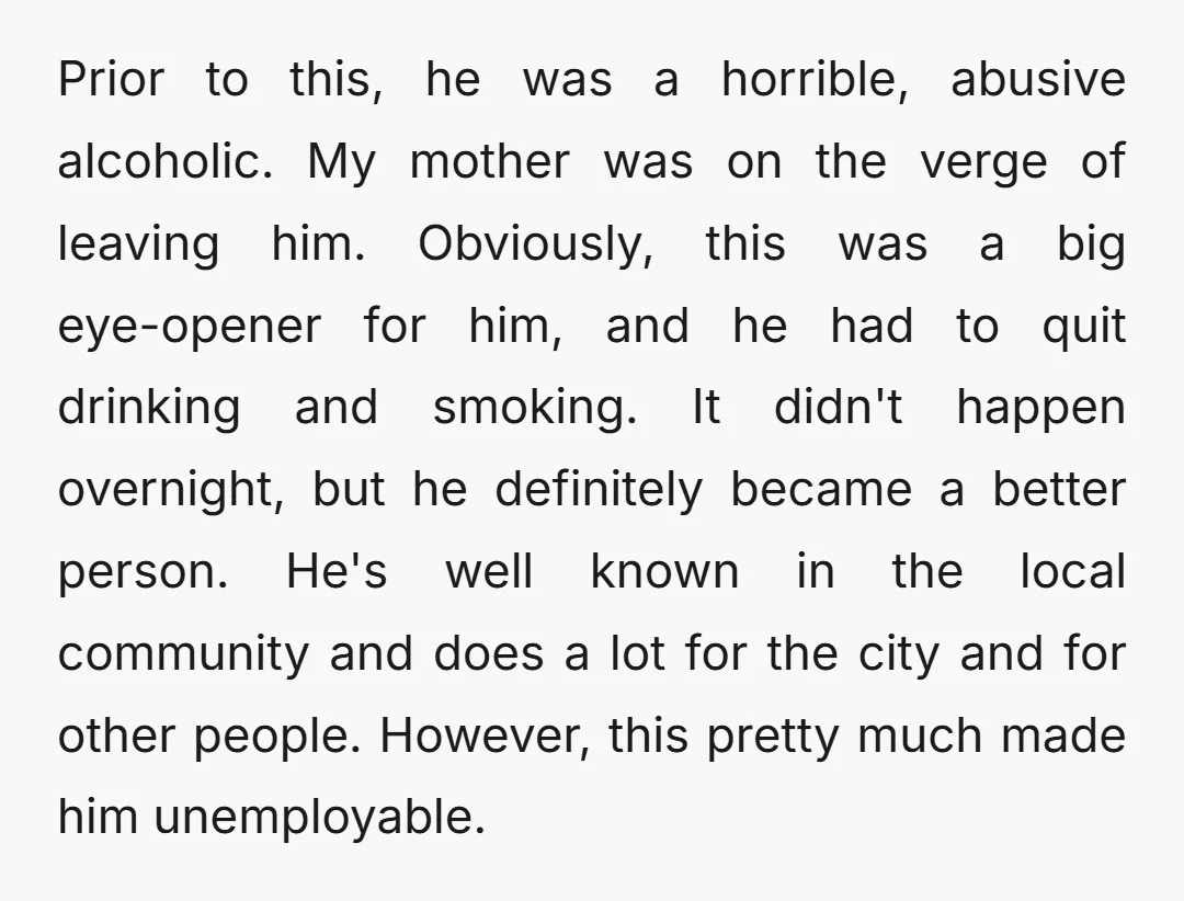 Prior to this, he was a horrible, abusive alcoholic. My mother was on the verge of leaving him. Obviously, this was a big eye-opener for him, and he had to...