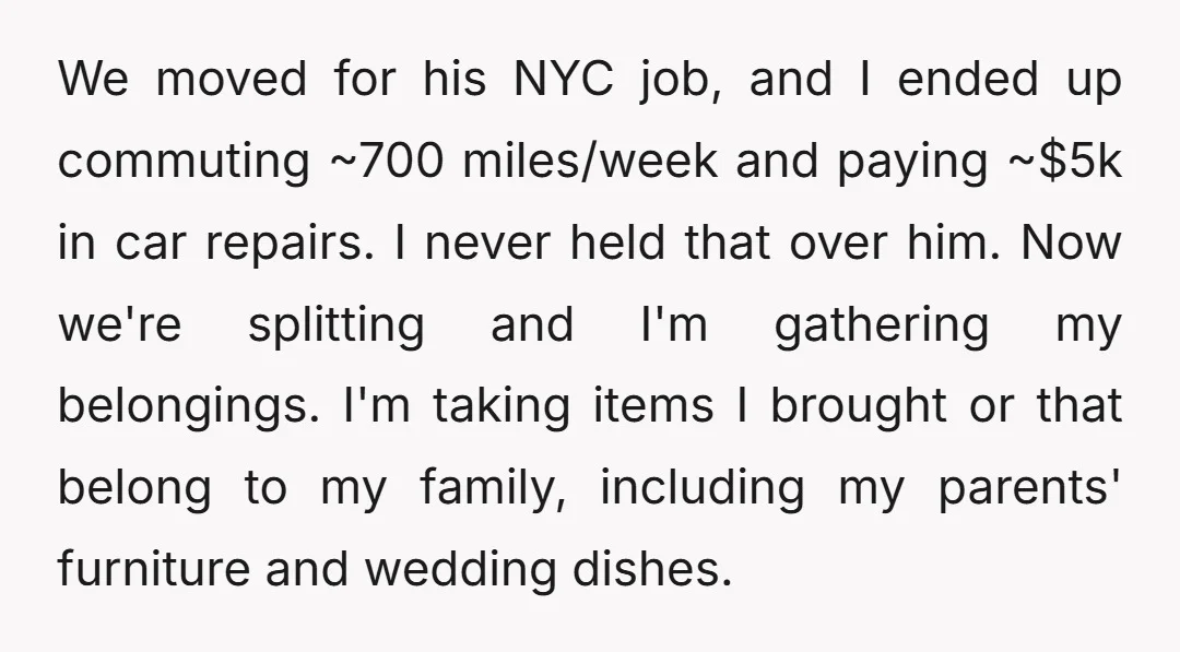 We moved for his NYC job, and I ended up commuting ~700 miles/week and paying ~$5k in car repairs. I never held that over him. Now we're splitting and I'm...