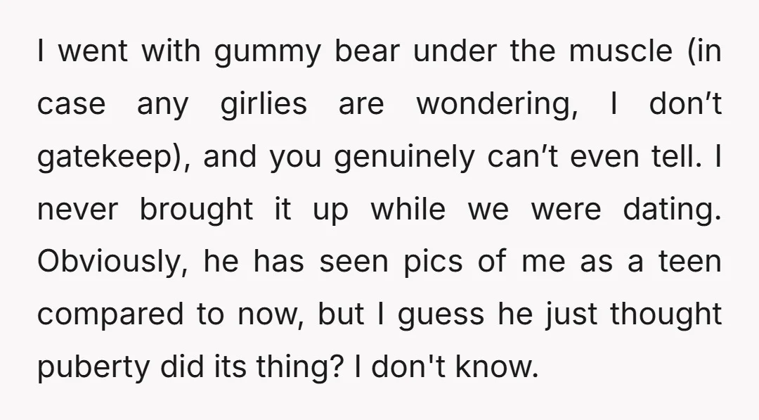 I went with gummy bear under the muscle (in case any girlies are wondering, I don’t gatekeep), and you genuinely can’t even tell. I never brought it up while we...