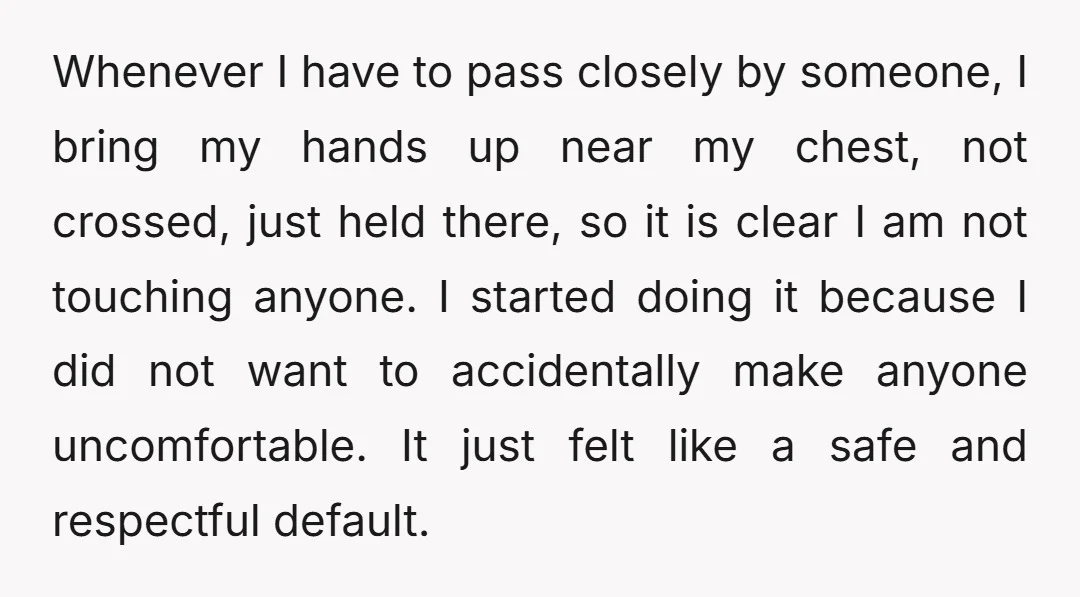 Whenever I have to pass closely by someone, I bring my hands up near my chest, not crossed, just held there, so it is clear I am not touching anyone....