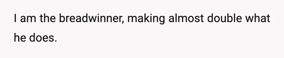 I am the breadwinner, making almost double what he does.