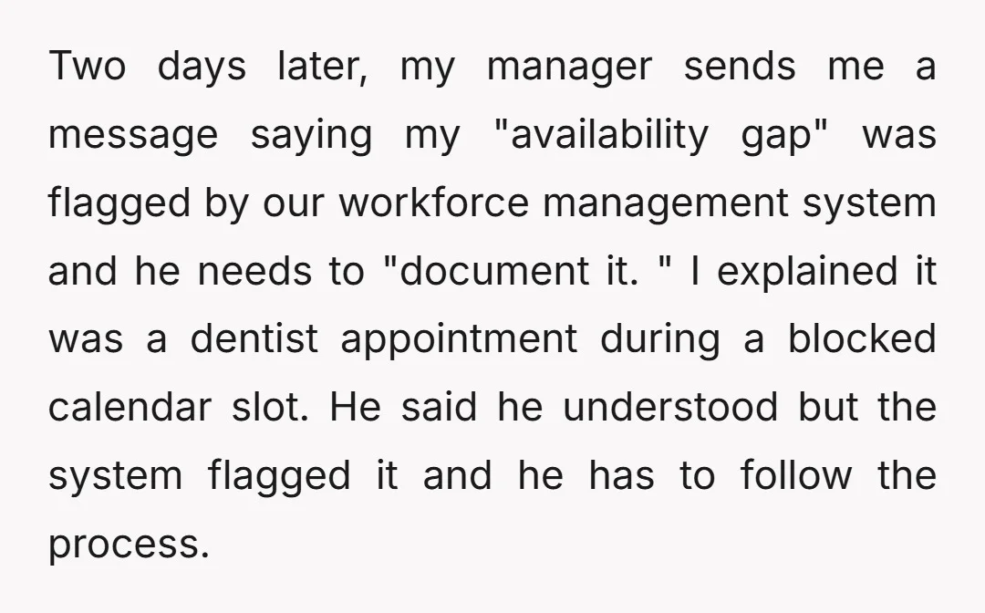 Two days later, my manager sends me a message saying my "availability gap" was flagged by our workforce management system and he needs to "document it. " I explained it...