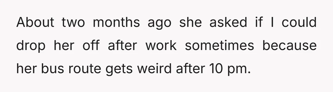 About two months ago she asked if I could drop her off after work sometimes because her bus route gets weird after 10 pm.