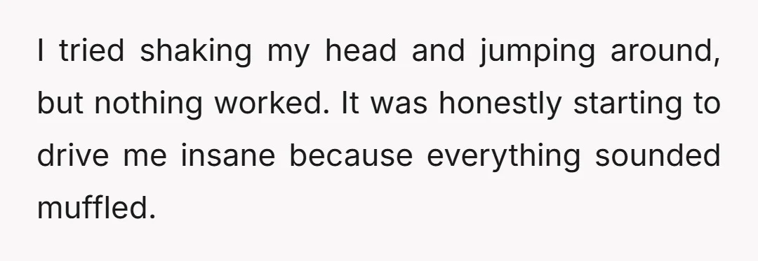 I tried shaking my head and jumping around, but nothing worked. It was honestly starting to drive me insane because everything sounded muffled.