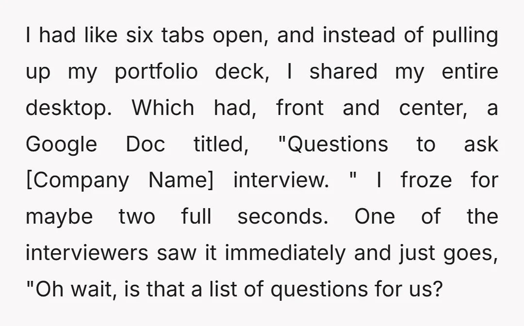 I had like six tabs open, and instead of pulling up my portfolio deck, I shared my entire desktop. Which had, front and center, a Google Doc titled, "Questions to...