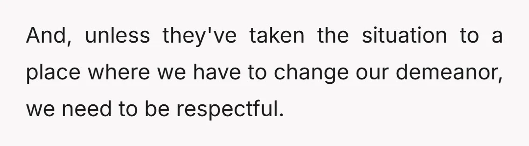 And, unless they've taken the situation to a place where we have to change our demeanor, we need to be respectful.