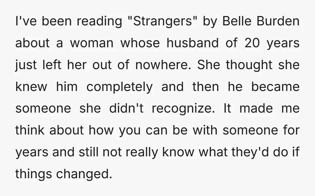 I've been reading "Strangers" by Belle Burden about a woman whose husband of 20 years just left her out of nowhere. She thought she knew him completely and then he...