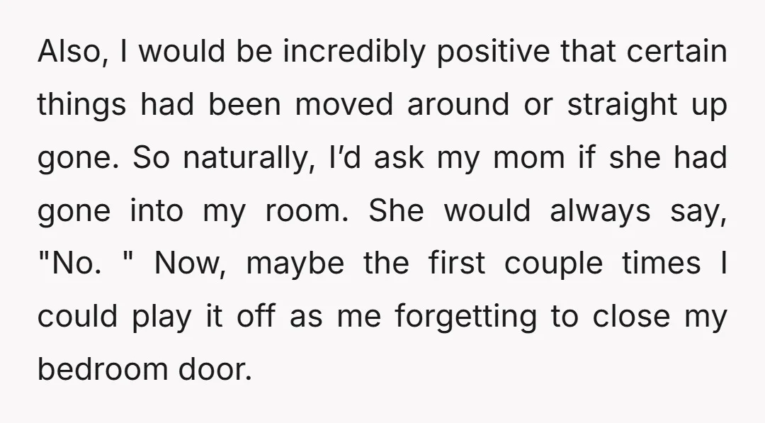 Also, I would be incredibly positive that certain things had been moved around or straight up gone. So naturally, I’d ask my mom if she had gone into my room....