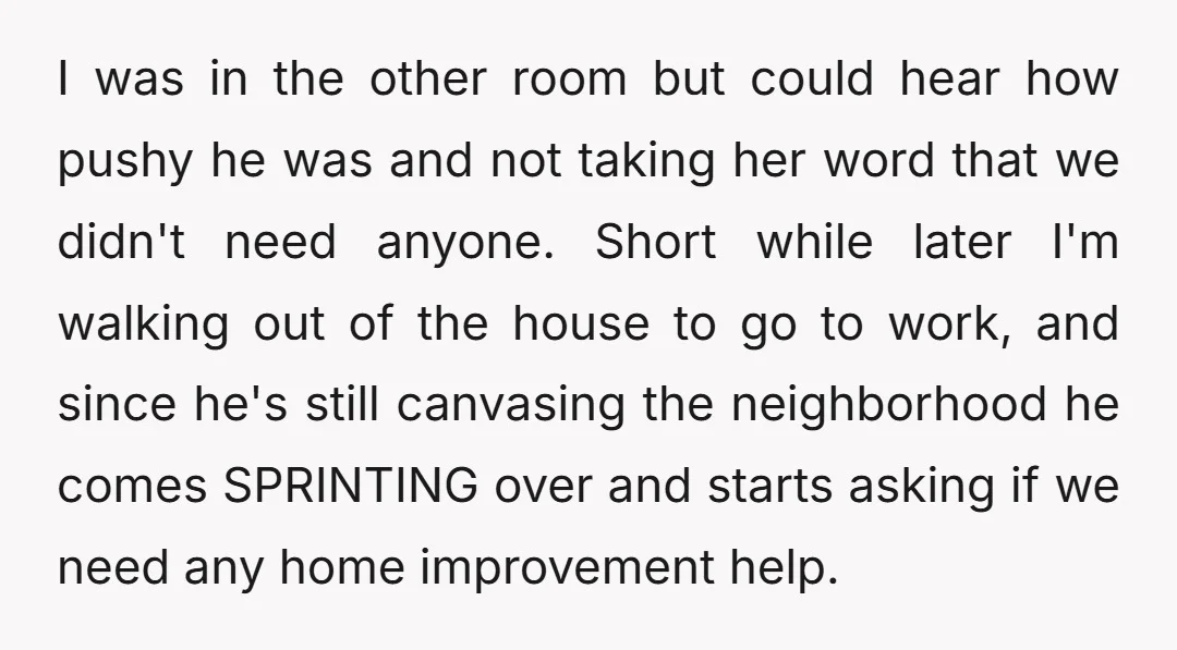 I was in the other room but could hear how pushy he was and not taking her word that we didn't need anyone. Short while later I'm walking out of...