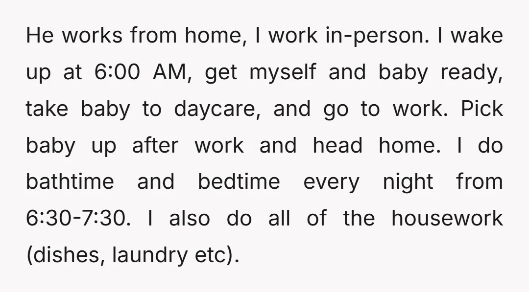 He works from home, I work in-person. I wake up at 6:00 AM, get myself and baby ready, take baby to daycare, and go to work. Pick baby up after...