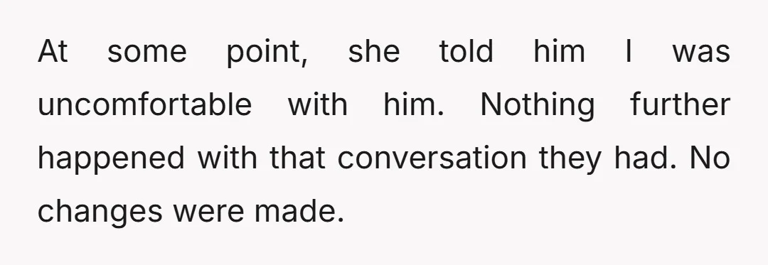 At some point, she told him I was uncomfortable with him. Nothing further happened with that conversation they had. No changes were made.