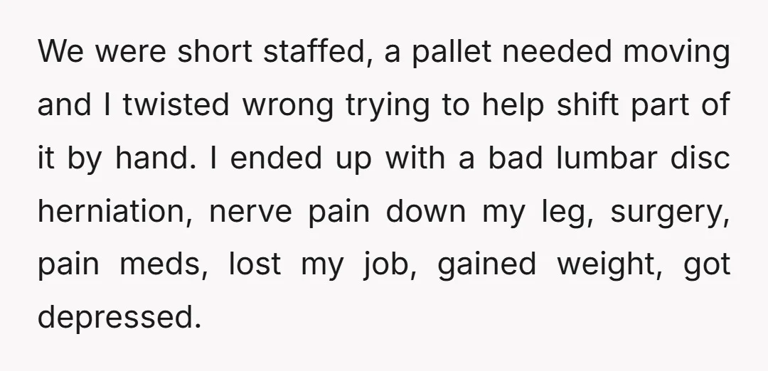 We were short staffed, a pallet needed moving and I twisted wrong trying to help shift part of it by hand. I ended up with a bad lumbar disc herniation,...