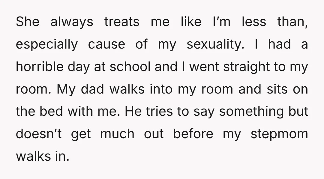 She always treats me like I’m less than, especially cause of my sexuality. I had a horrible day at school and I went straight to my room. My dad walks...