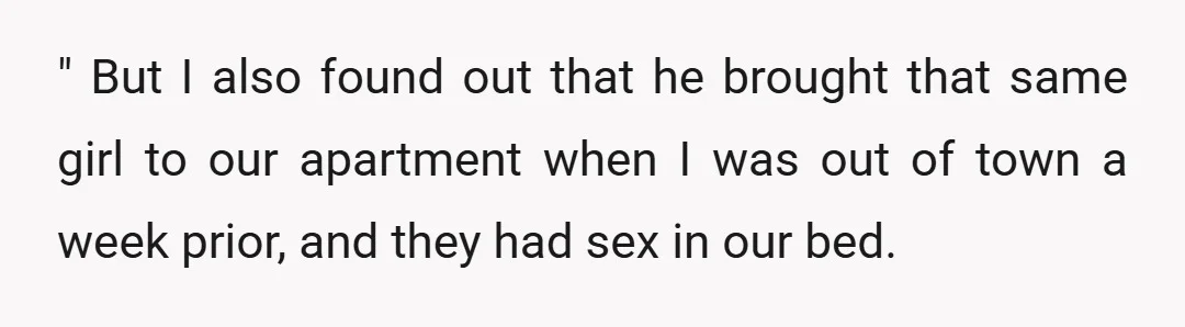 " But I also found out that he brought that same girl to our apartment when I was out of town a week prior, and they had sex in our...