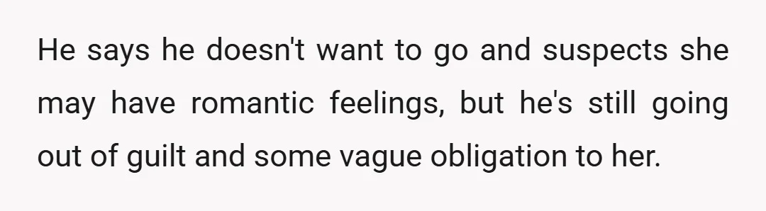 He says he doesn't want to go and suspects she may have romantic feelings, but he's still going out of guilt and some vague obligation to her.