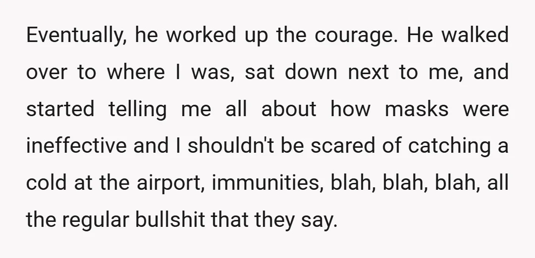 Eventually, he worked up the courage. He walked over to where I was, sat down next to me, and started telling me all about how masks were ineffective and I...