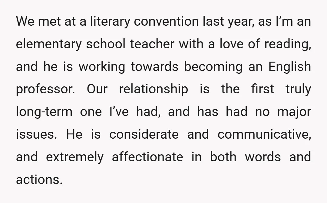 We met at a literary convention last year, as I’m an elementary school teacher with a love of reading, and he is working towards becoming an English professor. Our relationship...