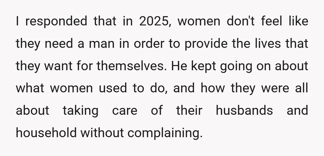 I responded that in 2025, women don't feel like they need a man in order to provide the lives that they want for themselves. He kept going on about what...