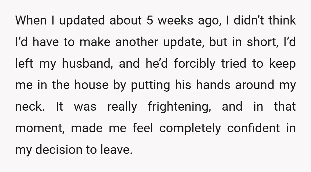 When I updated about 5 weeks ago, I didn’t think I’d have to make another update, but in short, I’d left my husband, and he’d forcibly tried to keep me...