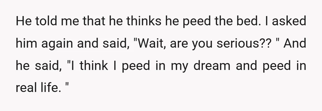 He told me that he thinks he peed the bed. I asked him again and said, "Wait, are you serious?? " And he said, "I think I peed in my...