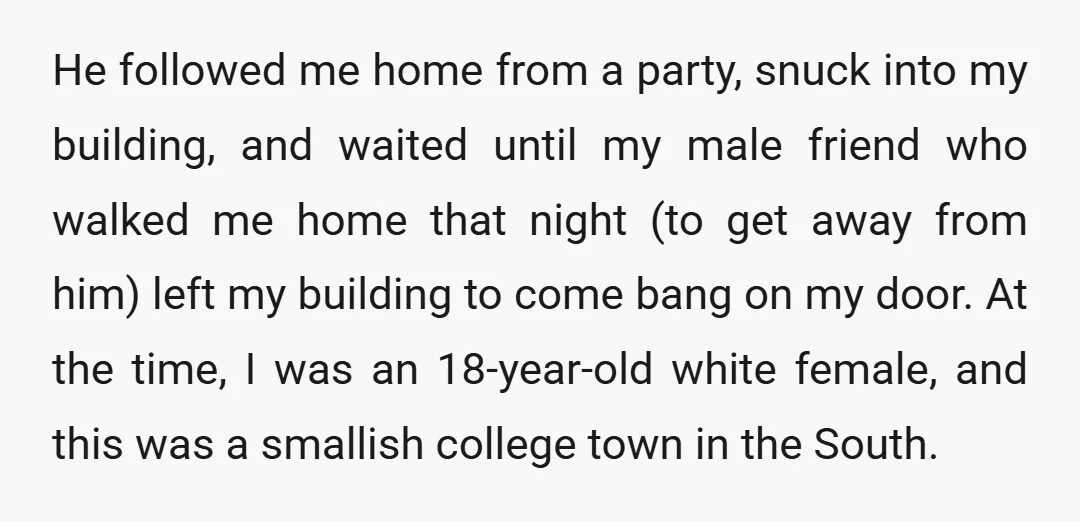 He followed me home from a party, snuck into my building, and waited until my male friend who walked me home that night (to get away from him) left my...