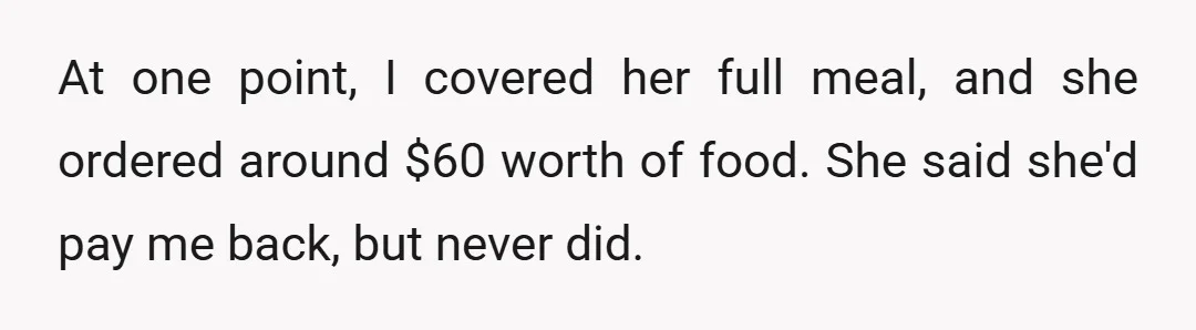 At one point, I covered her full meal, and she ordered around $60 worth of food. She said she'd pay me back, but never did.