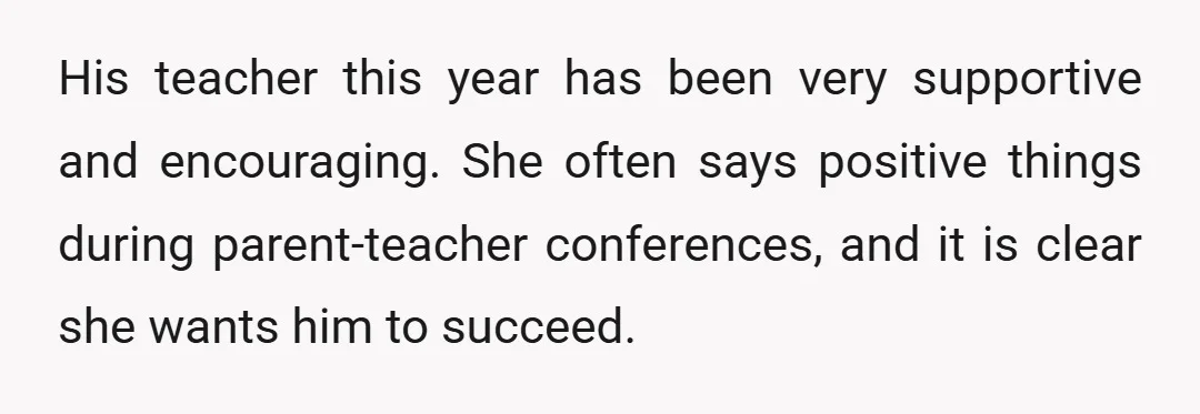 His teacher this year has been very supportive and encouraging. She often says positive things during parent-teacher conferences, and it is clear she wants him to succeed.