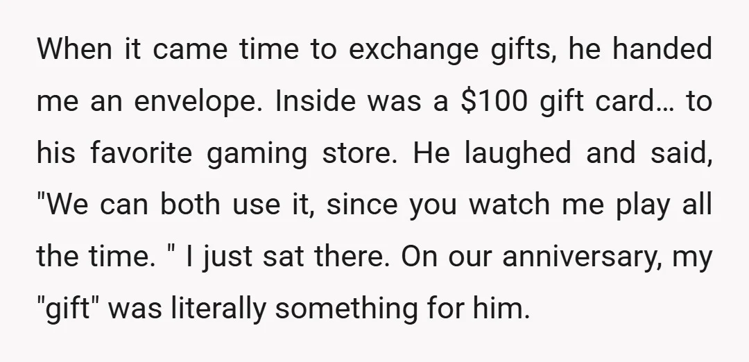When it came time to exchange gifts, he handed me an envelope. Inside was a $100 gift card… to his favorite gaming store. He laughed and said, "We can both...