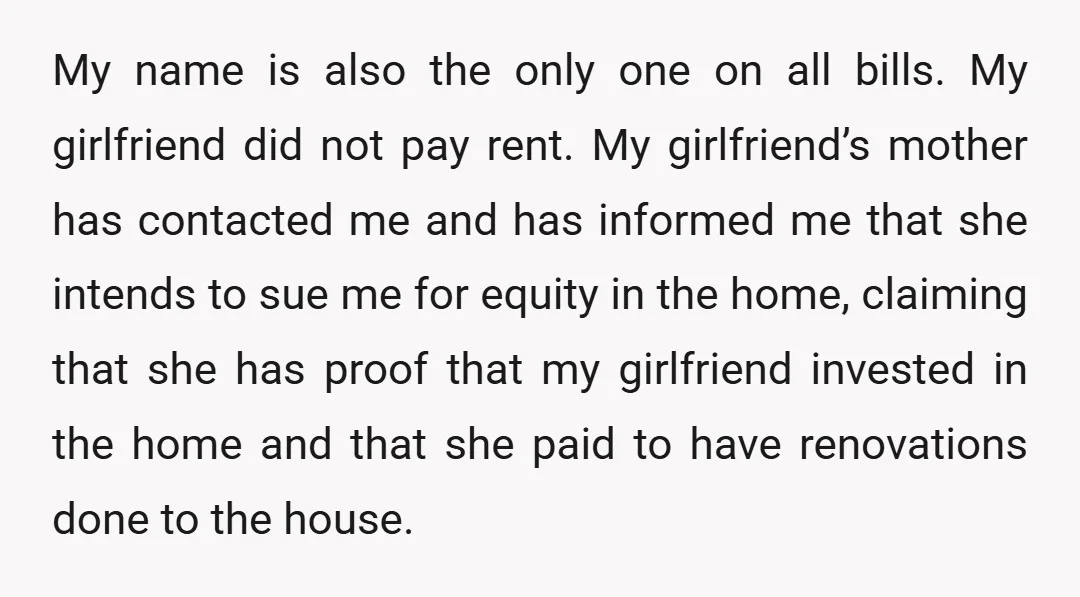 My name is also the only one on all bills. My girlfriend did not pay rent. My girlfriend’s mother has contacted me and has informed me that she intends to...