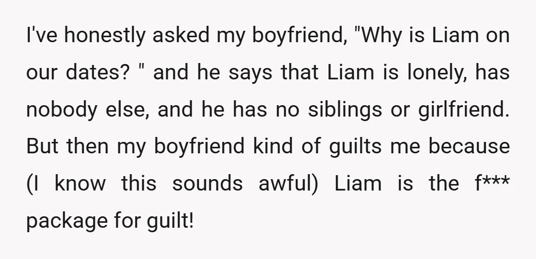I've honestly asked my boyfriend, "Why is Liam on our dates? " and he says that Liam is lonely, has nobody else, and he has no siblings or girlfriend. But...