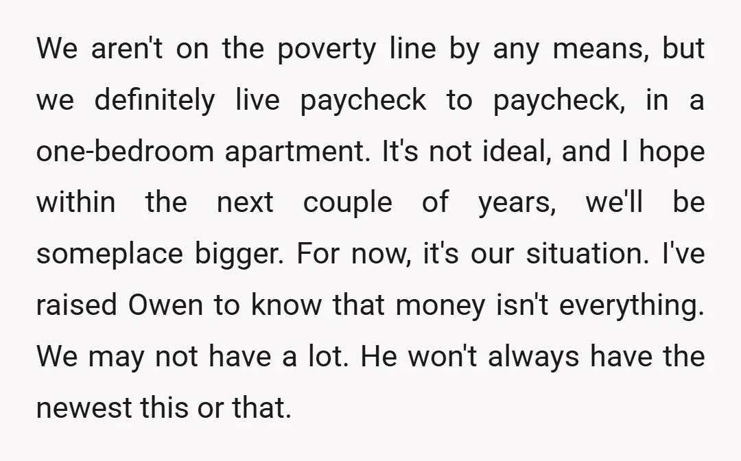 We aren't on the poverty line by any means, but we definitely live paycheck to paycheck, in a one-bedroom apartment. It's not ideal, and I hope within the next couple...