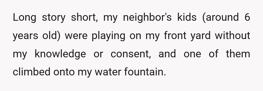 Long story short, my neighbor's kids (around 6 years old) were playing on my front yard without my knowledge or consent, and one of them climbed onto my water fountain.