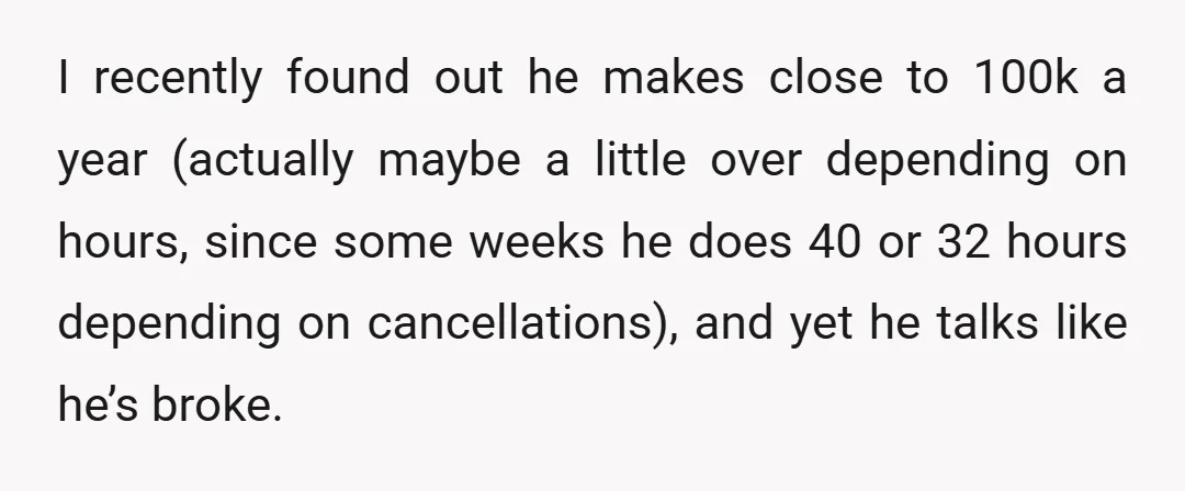I recently found out he makes close to 100k a year (actually maybe a little over depending on hours, since some weeks he does 40 or 32 hours depending on...