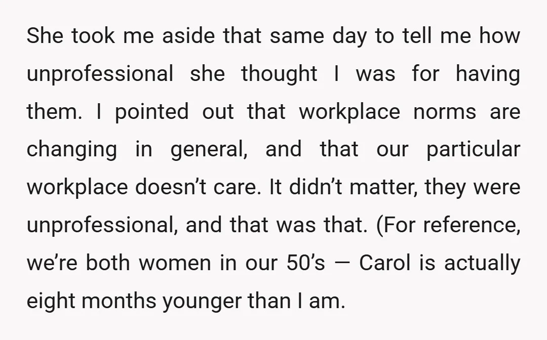 She took me aside that same day to tell me how unprofessional she thought I was for having them. I pointed out that workplace norms are changing in general, and...
