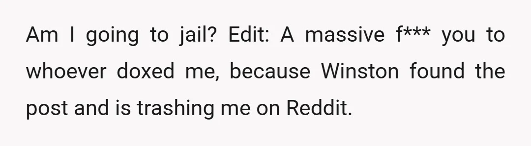 Am I going to jail? Edit: A massive f*** you to whoever doxed me, because Winston found the post and is trashing me on Reddit.