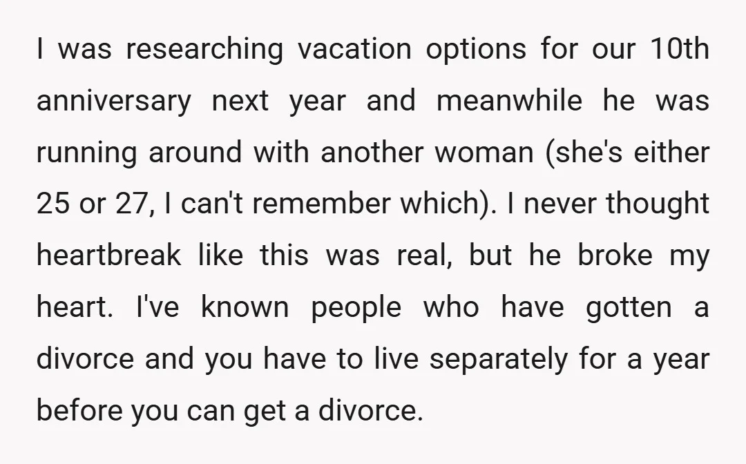 I was researching vacation options for our 10th anniversary next year and meanwhile he was running around with another woman (she's either 25 or 27, I can't remember which). I...