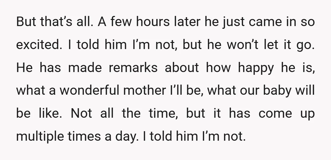 But that’s all. A few hours later he just came in so excited. I told him I’m not, but he won’t let it go. He has made remarks about how...