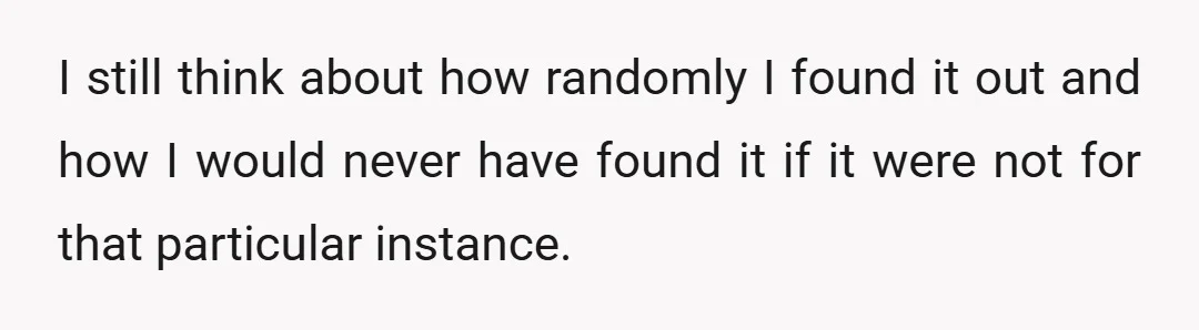 I still think about how randomly I found it out and how I would never have found it if it were not for that particular instance.