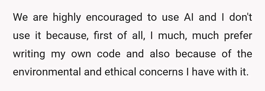 We are highly encouraged to use AI and I don't use it because, first of all, I much, much prefer writing my own code and also because of the environmental...