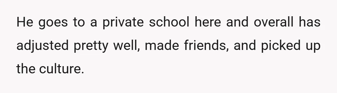 He goes to a private school here and overall has adjusted pretty well, made friends, and picked up the culture.