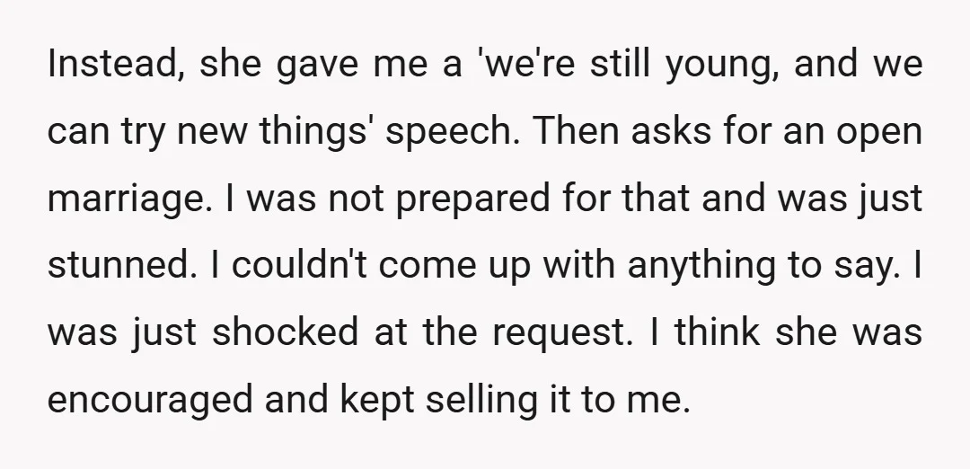 Instead, she gave me a 'we're still young, and we can try new things' speech. Then asks for an open marriage. I was not prepared for that and was just...