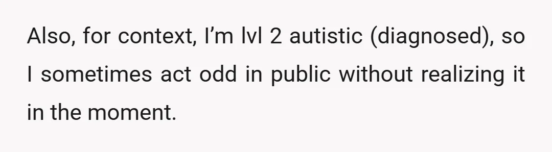 Also, for context, I’m lvl 2 autistic (diagnosed), so I sometimes act odd in public without realizing it in the moment.