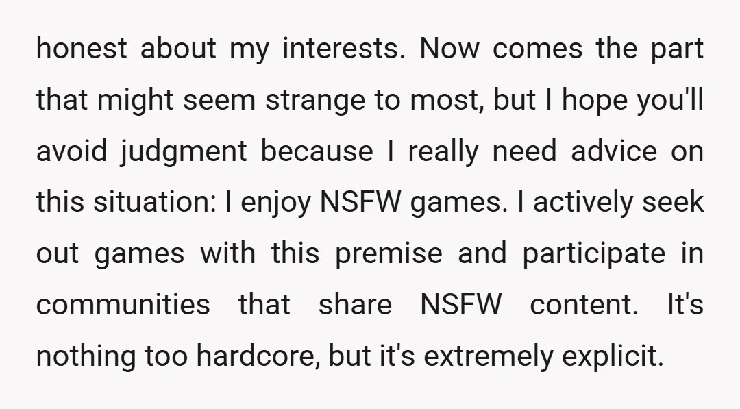 honest about my interests. Now comes the part that might seem strange to most, but I hope you'll avoid judgment because I really need advice on this situation: I enjoy...