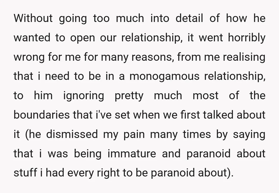 Without going too much into detail of how he wanted to open our relationship, it went horribly wrong for me for many reasons, from me realising that i need to...