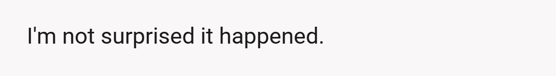 I'm not surprised it happened.