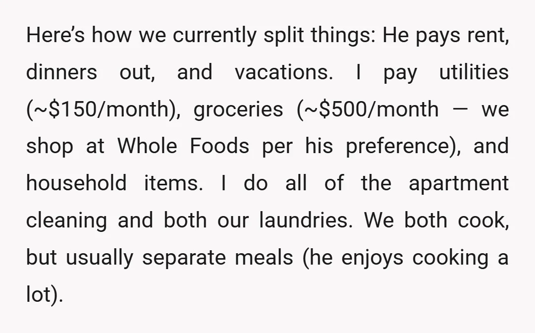 Here’s how we currently split things: He pays rent, dinners out, and vacations. I pay utilities (~$150/month), groceries (~$500/month — we shop at Whole Foods per his preference), and household...