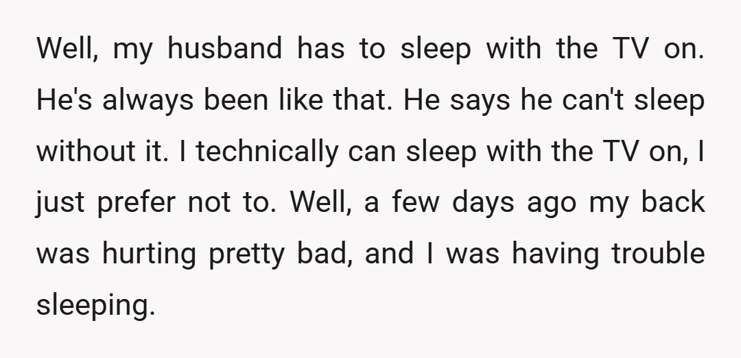 Well, my husband has to sleep with the TV on. He's always been like that. He says he can't sleep without it. I technically can sleep with the TV on,...