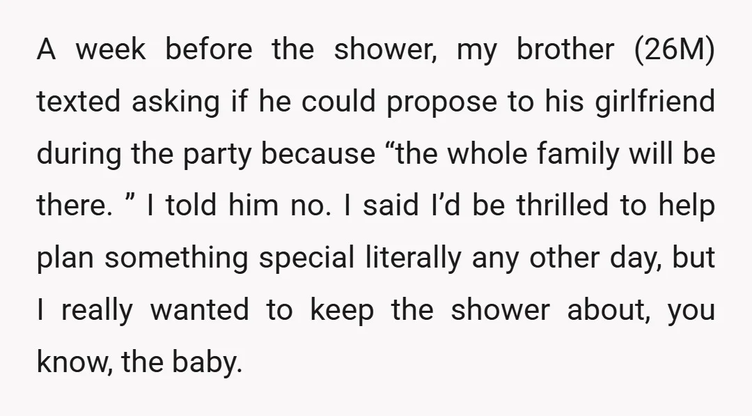 A week before the shower, my brother (26M) texted asking if he could propose to his girlfriend during the party because “the whole family will be there. ” I told...